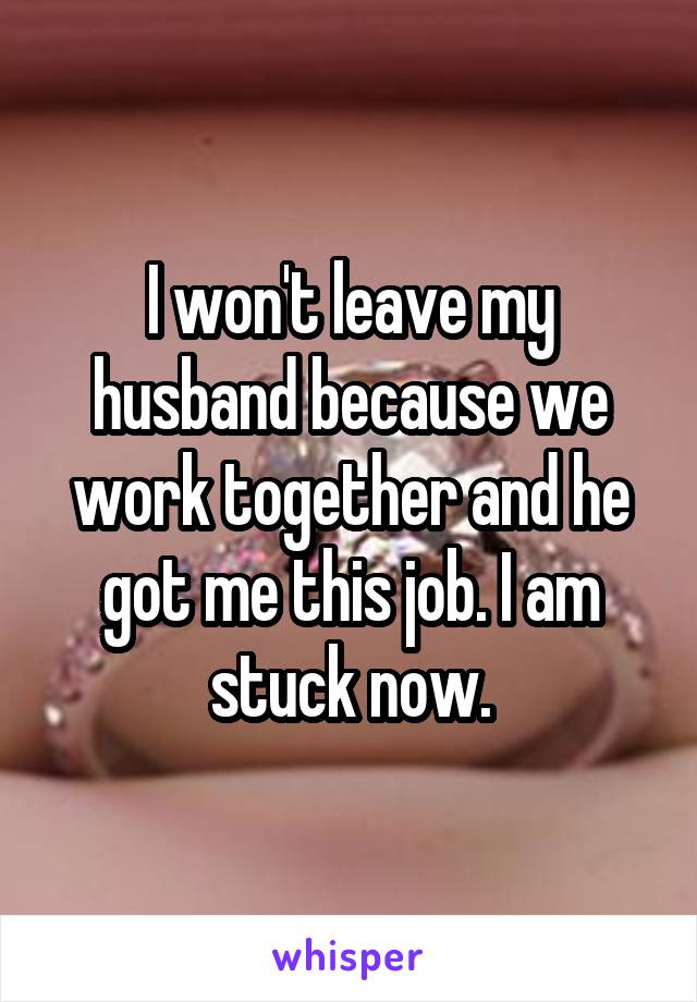 I won't leave my husband because we work together and he got me this job. I am stuck now.