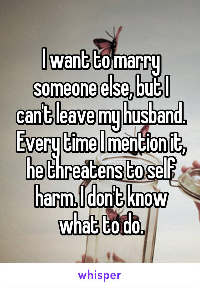 I want to marry someone else, but I can't leave my husband. Every time I mention it, he threatens to self harm. I don't know what to do.