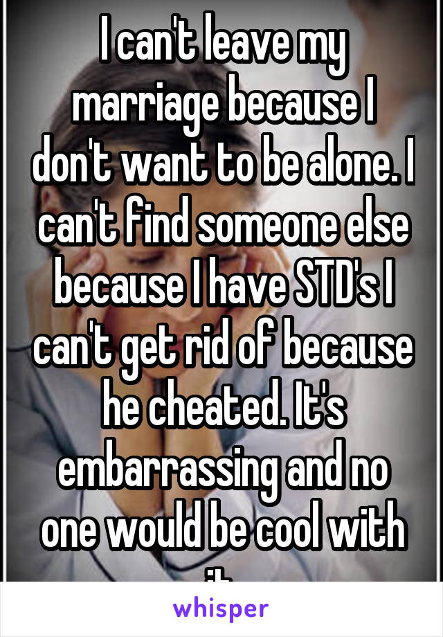 I can't leave my marriage because I don't want to be alone. I can't find someone else because I have STD's I can't get rid of because he cheated. It's embarrassing and no one would be cool with it.