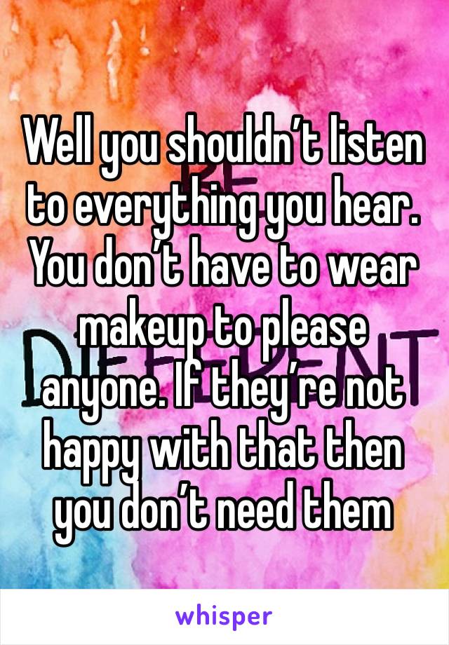 Well you shouldn’t listen to everything you hear. You don’t have to wear makeup to please anyone. If they’re not happy with that then you don’t need them 