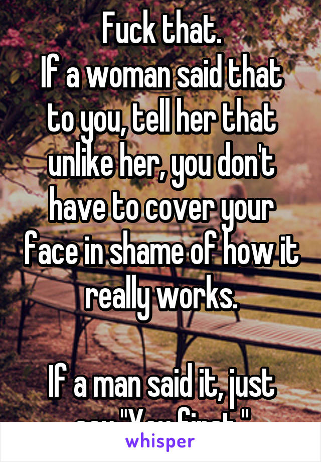 Fuck that.
If a woman said that to you, tell her that unlike her, you don't have to cover your face in shame of how it really works.

If a man said it, just say "You first."