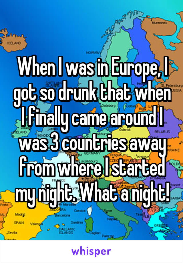 When I was in Europe, I got so drunk that when I finally came around I was 3 countries away from where I started my night. What a night!