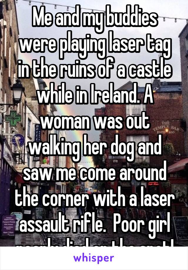 Me and my buddies were playing laser tag in the ruins of a castle while in Ireland. A woman was out walking her dog and saw me come around the corner with a laser assault rifle.  Poor girl nearly died on the spot!