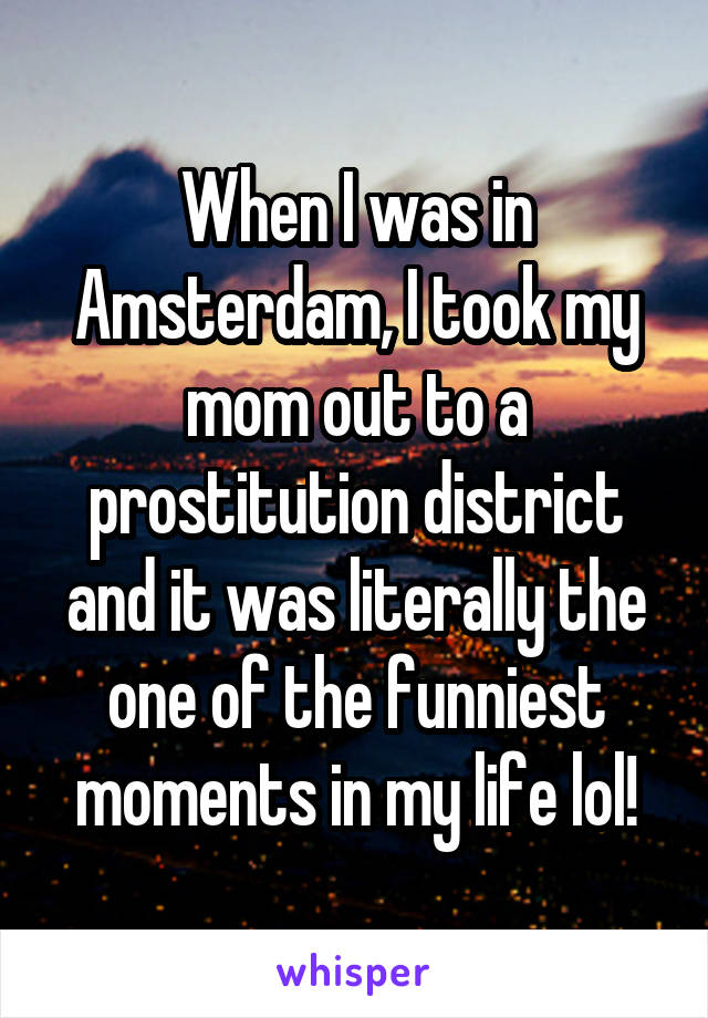When I was in Amsterdam, I took my mom out to a prostitution district and it was literally the one of the funniest moments in my life lol!