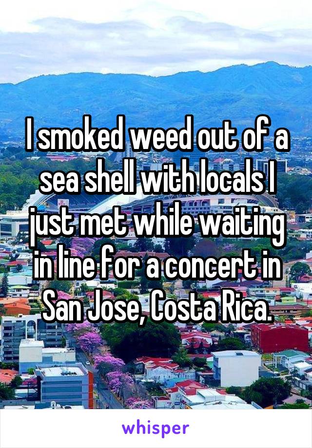 I smoked weed out of a sea shell with locals I just met while waiting in line for a concert in San Jose, Costa Rica.