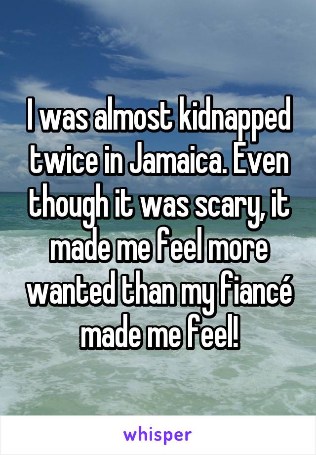 I was almost kidnapped twice in Jamaica. Even though it was scary, it made me feel more wanted than my fiancé made me feel!