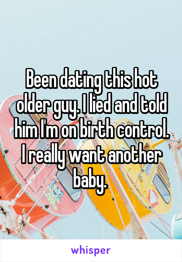 Been dating this hot older guy. I lied and told him I'm on birth control. I really want another baby. 