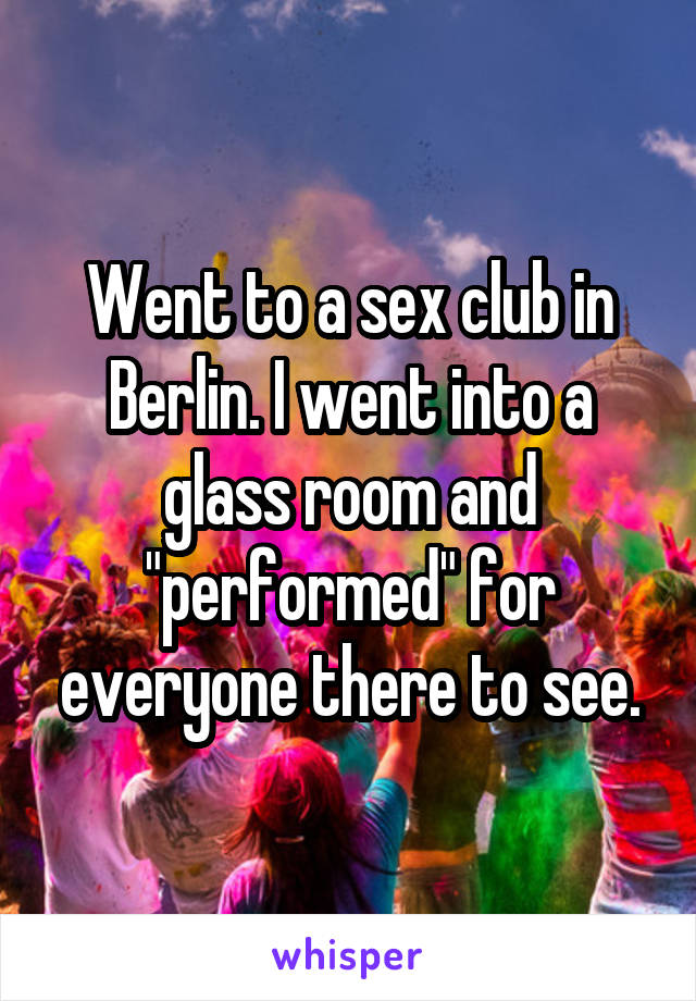 Went to a sex club in Berlin. I went into a glass room and "performed" for everyone there to see.