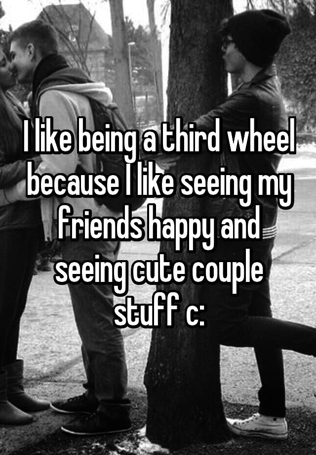 I like being a third wheel because I like seeing my friends happy and seeing cute couple stuff c: