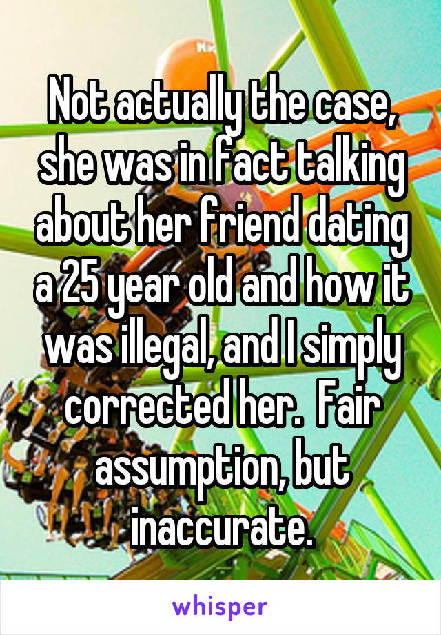 Not actually the case, she was in fact talking about her friend dating a 25 year old and how it was illegal, and I simply corrected her.  Fair assumption, but inaccurate.