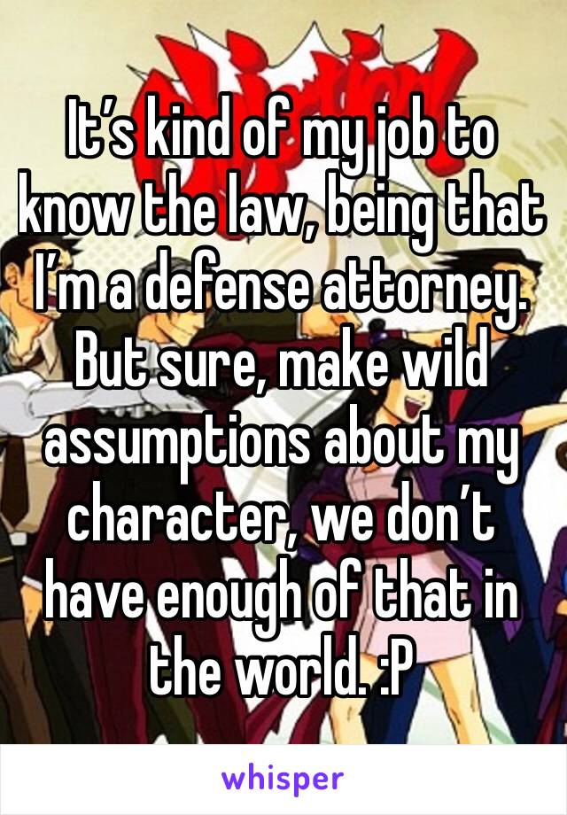 It’s kind of my job to know the law, being that I’m a defense attorney.  But sure, make wild assumptions about my character, we don’t have enough of that in the world. :P