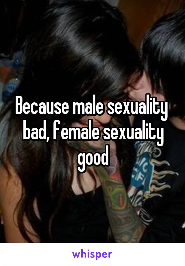 Because male sexuality  bad, female sexuality good