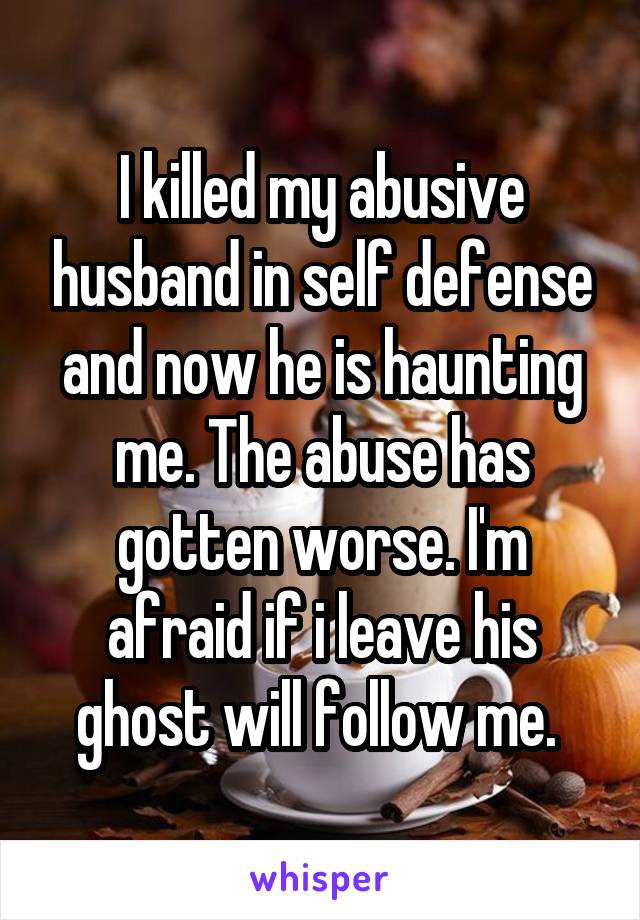 I killed my abusive husband in self defense and now he is haunting me. The abuse has gotten worse. I'm afraid if i leave his ghost will follow me. 