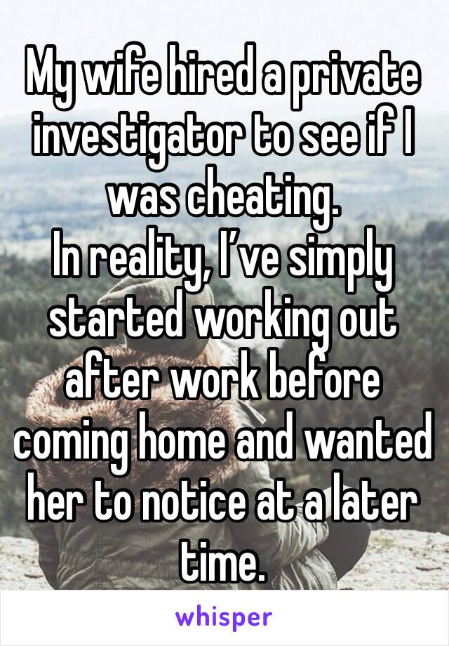 My wife hired a private investigator to see if I was cheating.
In reality, I’ve simply started working out after work before coming home and wanted her to notice at a later time.