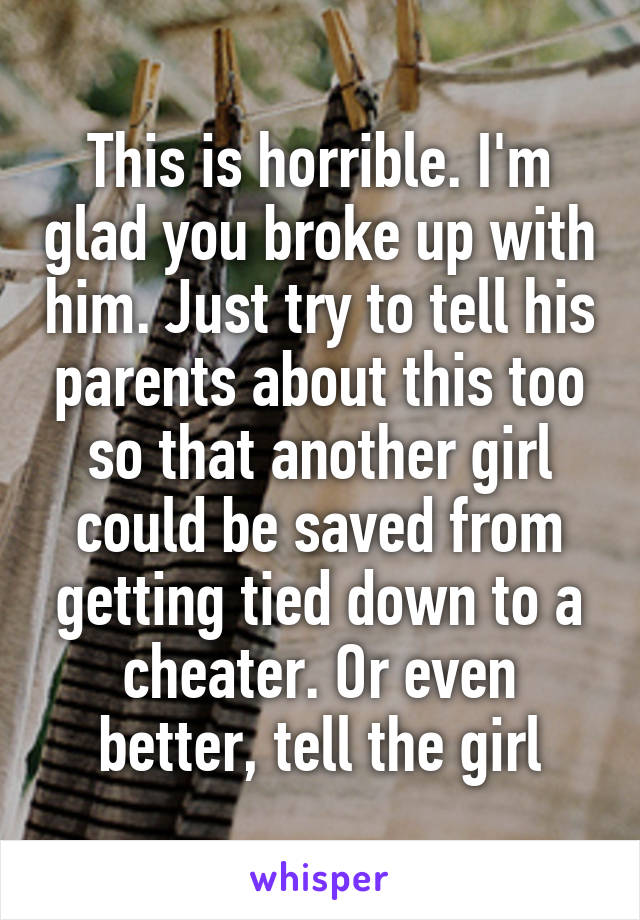 This is horrible. I'm glad you broke up with him. Just try to tell his parents about this too so that another girl could be saved from getting tied down to a cheater. Or even better, tell the girl