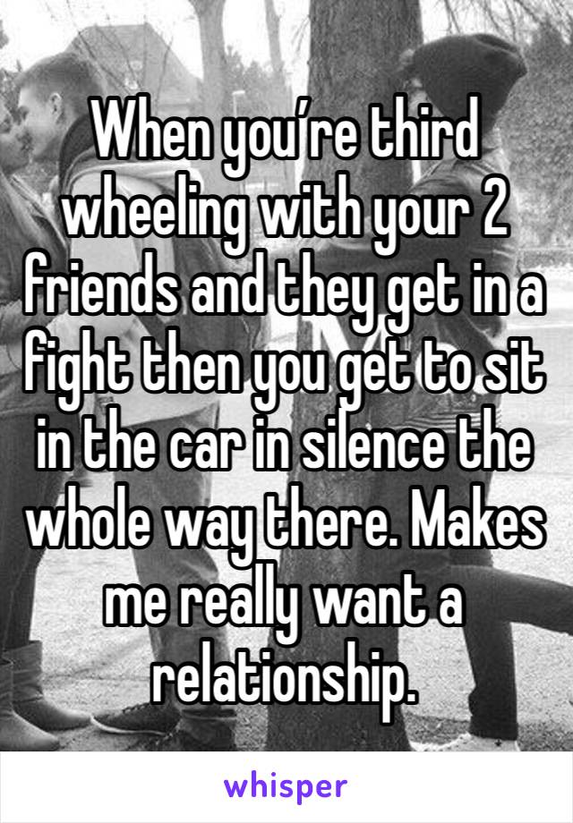 When you’re third wheeling with your 2 friends and they get in a fight then you get to sit in the car in silence the whole way there. Makes me really want a relationship. 