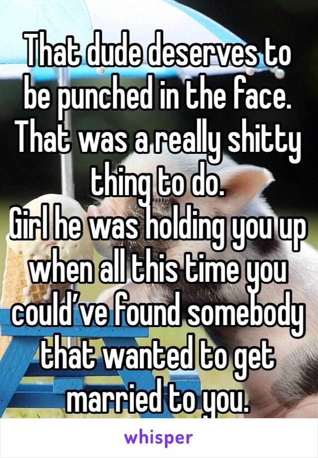 That dude deserves to be punched in the face. 
That was a really shitty thing to do. 
Girl he was holding you up when all this time you could’ve found somebody that wanted to get married to you. 