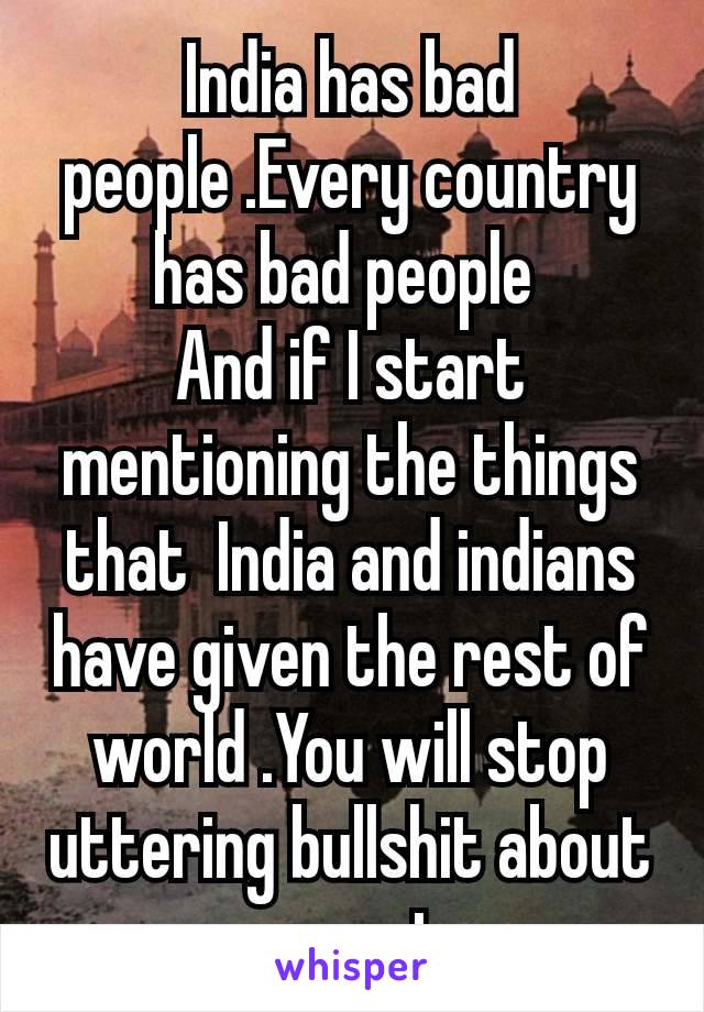 India has bad people .Every country has bad people 
And if I start mentioning the things that  India and indians have given the rest of world .You will stop uttering bullshit about​ my country
