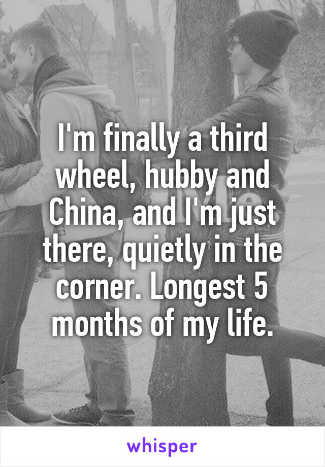 I'm finally a third wheel, hubby and China, and I'm just there, quietly in the corner. Longest 5 months of my life.