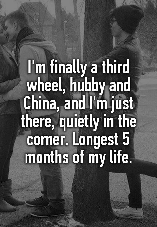 I'm finally a third wheel, hubby and China, and I'm just there, quietly in the corner. Longest 5 months of my life.