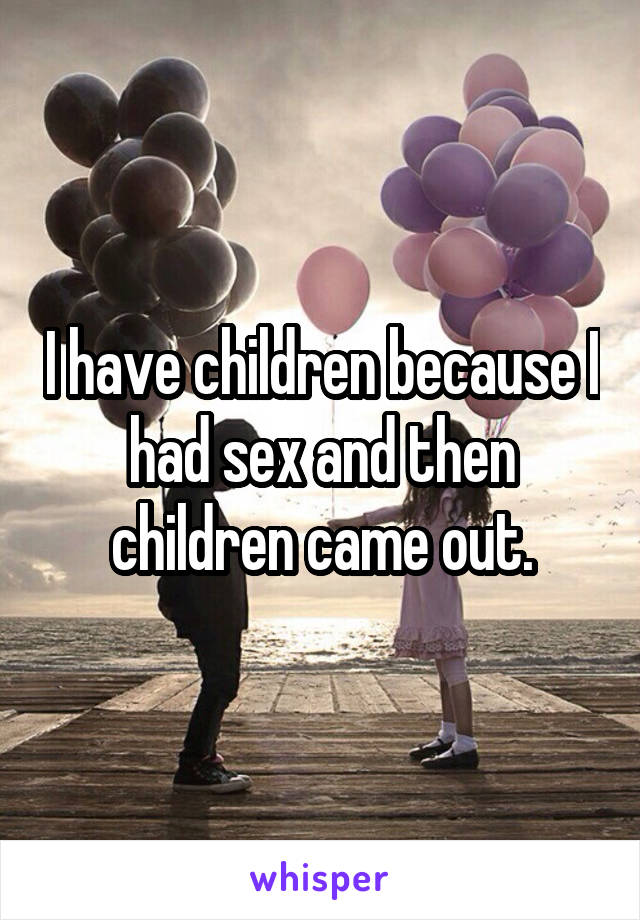 I have children because I had sex and then children came out.