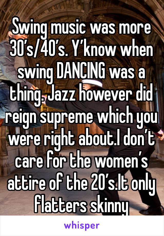 Swing music was more 30’s/40’s. Y’know when swing DANCING was a thing. Jazz however did reign supreme which you were right about.I don’t care for the women’s attire of the 20’s.It only flatters skinny