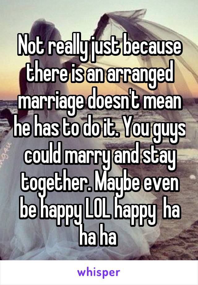 Not really just because there is an arranged marriage doesn't mean he has to do it. You guys could marry and stay together. Maybe even be happy LOL happy  ha ha ha 