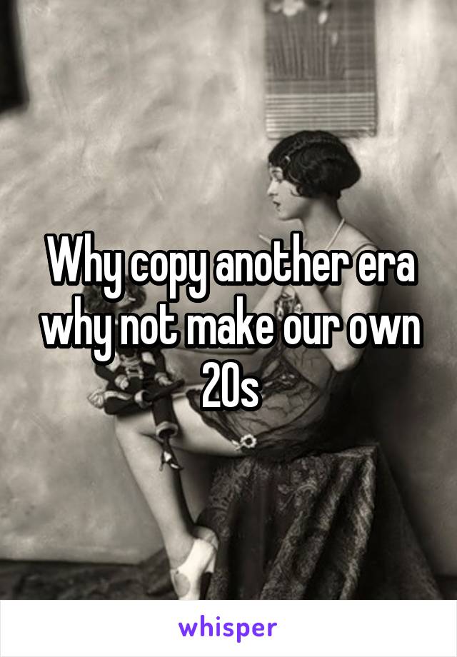 Why copy another era why not make our own 20s
