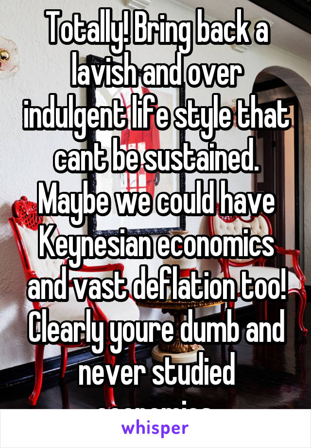 Totally! Bring back a lavish and over indulgent life style that cant be sustained. Maybe we could have Keynesian economics and vast deflation too! Clearly youre dumb and never studied economics.
