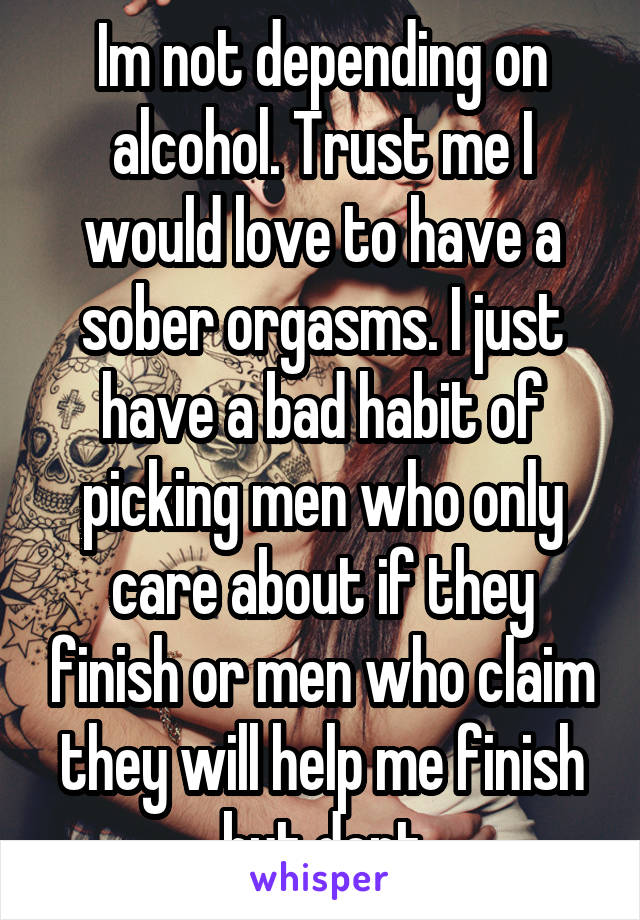 Im not depending on alcohol. Trust me I would love to have a sober orgasms. I just have a bad habit of picking men who only care about if they finish or men who claim they will help me finish but dont