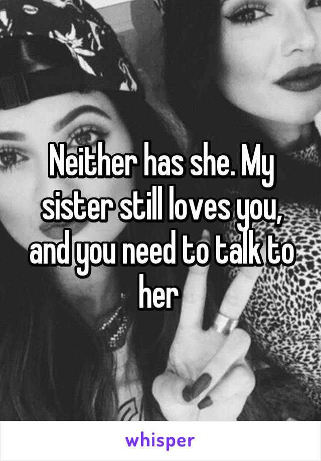 Neither has she. My sister still loves you, and you need to talk to her 