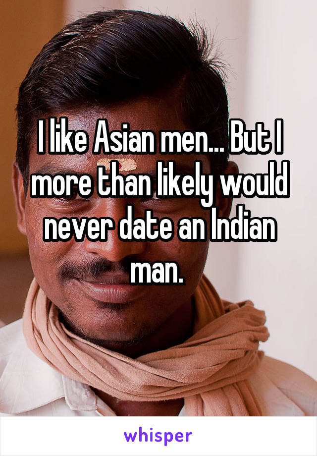 I like Asian men... But I more than likely would never date an Indian man. 
