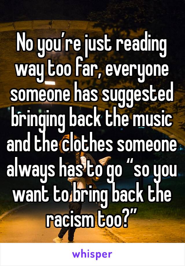 No you’re just reading way too far, everyone someone has suggested bringing back the music and the clothes someone always has to go “so you want to bring back the racism too?”
