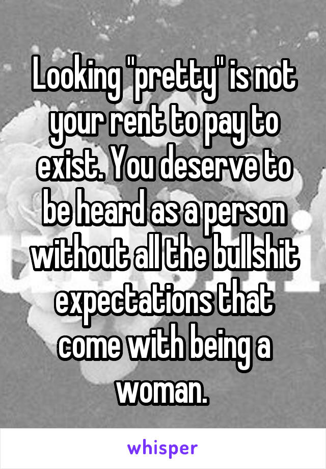 Looking "pretty" is not your rent to pay to exist. You deserve to be heard as a person without all the bullshit expectations that come with being a woman. 