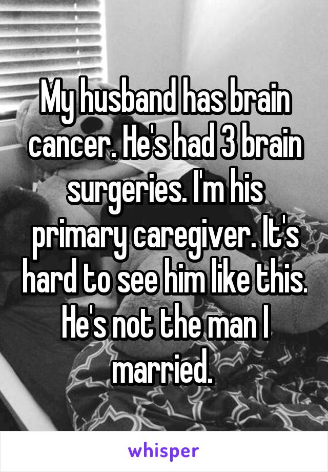 My husband has brain cancer. He's had 3 brain surgeries. I'm his primary caregiver. It's hard to see him like this. He's not the man I married. 