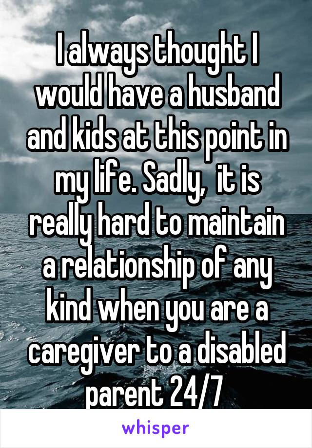I always thought I would have a husband and kids at this point in my life. Sadly,  it is really hard to maintain a relationship of any kind when you are a caregiver to a disabled parent 24/7 