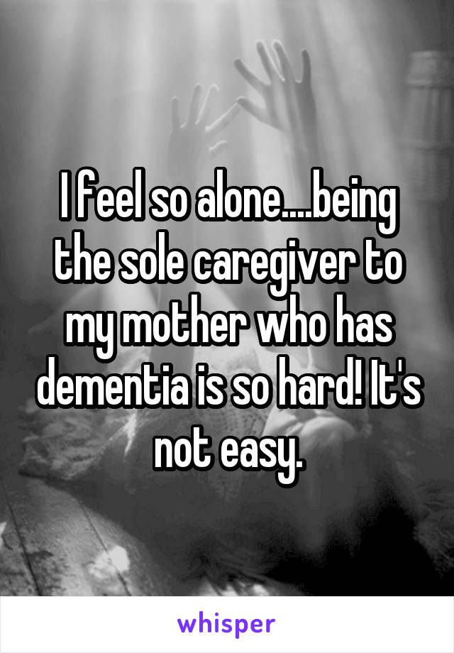 I feel so alone....being the sole caregiver to my mother who has dementia is so hard! It's not easy.