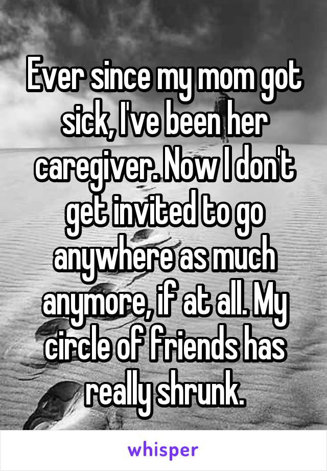 Ever since my mom got sick, I've been her caregiver. Now I don't get invited to go anywhere as much anymore, if at all. My circle of friends has really shrunk.
