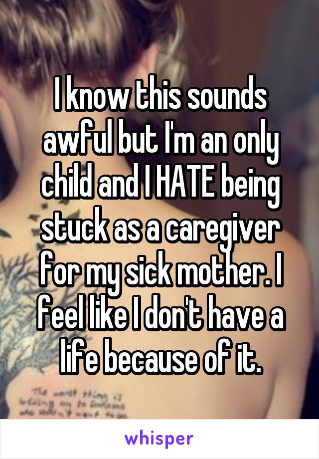 I know this sounds awful but I'm an only child and I HATE being stuck as a caregiver for my sick mother. I feel like I don't have a life because of it.