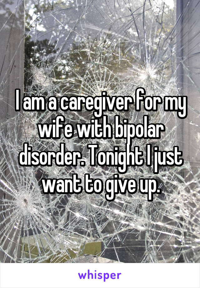 I am a caregiver for my wife with bipolar disorder. Tonight I just want to give up.