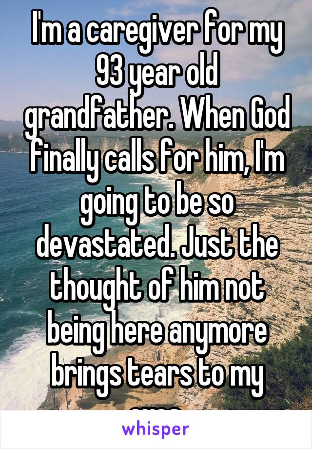 I'm a caregiver for my 93 year old grandfather. When God finally calls for him, I'm going to be so devastated. Just the thought of him not being here anymore brings tears to my eyes.