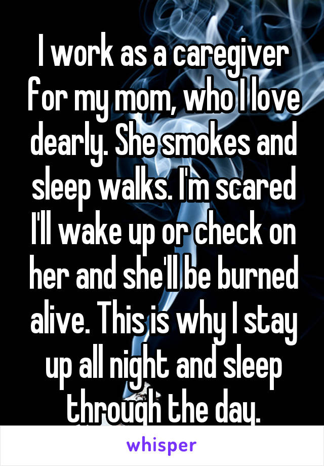 I work as a caregiver for my mom, who I love dearly. She smokes and sleep walks. I'm scared I'll wake up or check on her and she'll be burned alive. This is why I stay up all night and sleep through the day.