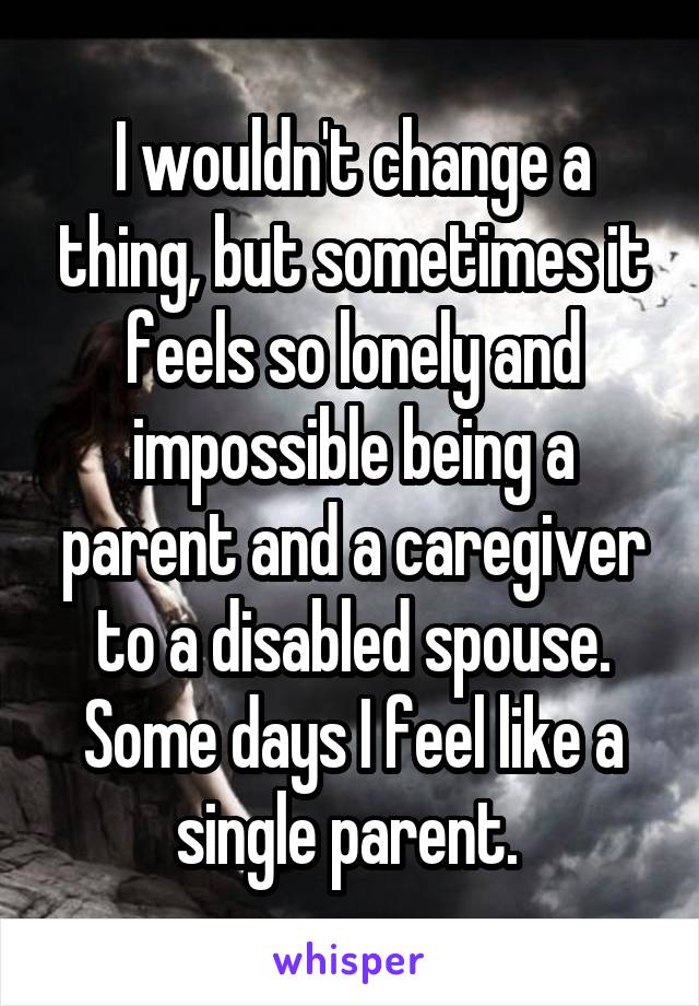 I wouldn't change a thing, but sometimes it feels so lonely and impossible being a parent and a caregiver to a disabled spouse. Some days I feel like a single parent. 