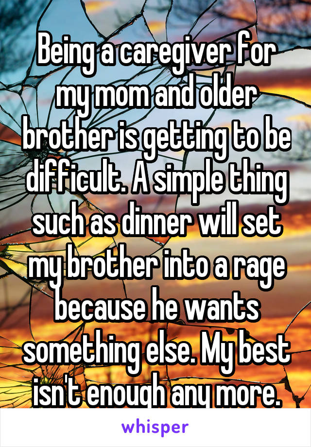 Being a caregiver for my mom and older brother is getting to be difficult. A simple thing such as dinner will set my brother into a rage because he wants something else. My best isn't enough any more.