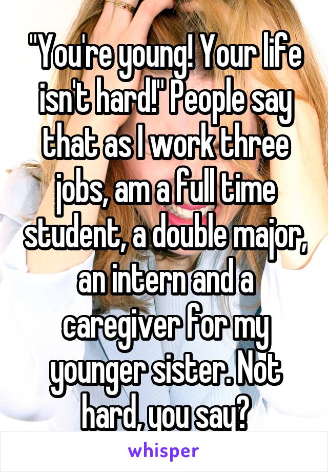 "You're young! Your life isn't hard!" People say that as I work three jobs, am a full time student, a double major, an intern and a caregiver for my younger sister. Not hard, you say?