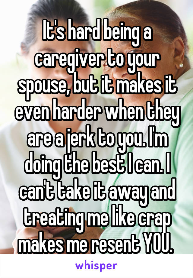 It's hard being a caregiver to your spouse, but it makes it even harder when they are a jerk to you. I'm doing the best I can. I can't take it away and treating me like crap makes me resent YOU. 