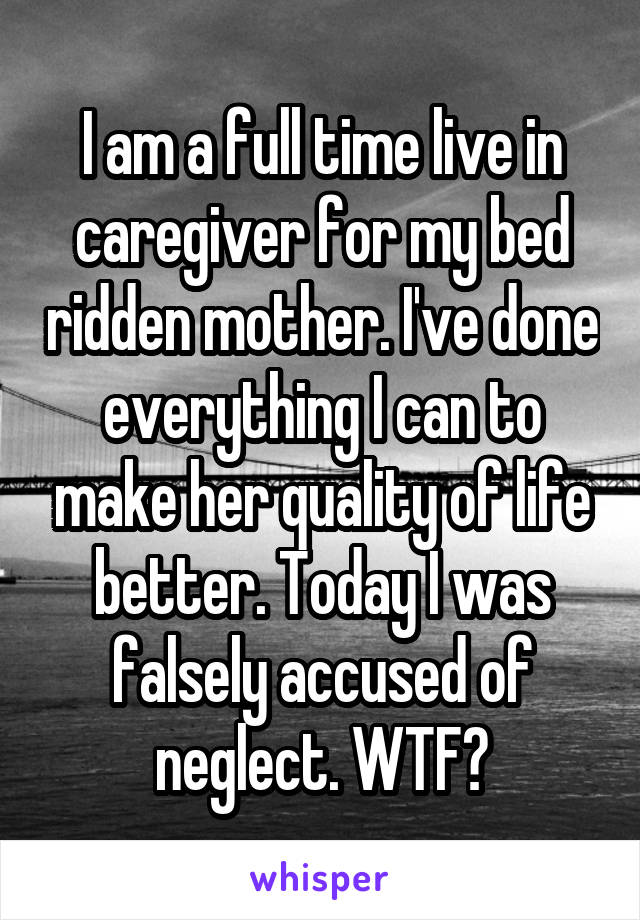 I am a full time live in caregiver for my bed ridden mother. I've done everything I can to make her quality of life better. Today I was falsely accused of neglect. WTF?