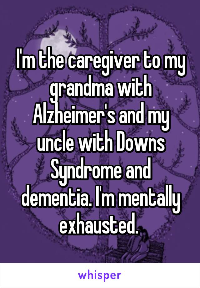 I'm the caregiver to my grandma with Alzheimer's and my uncle with Downs Syndrome and dementia. I'm mentally exhausted. 