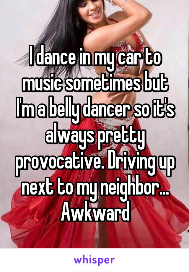 I dance in my car to music sometimes but I'm a belly dancer so it's always pretty provocative. Driving up next to my neighbor... Awkward
