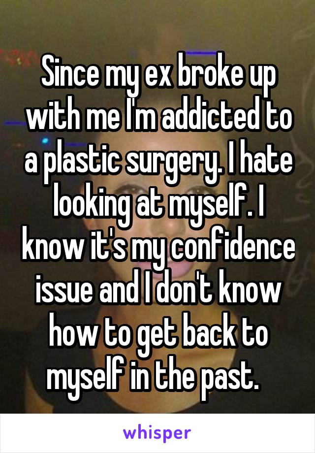 Since my ex broke up with me I'm addicted to a plastic surgery. I hate looking at myself. I know it's my confidence issue and I don't know how to get back to myself in the past.  